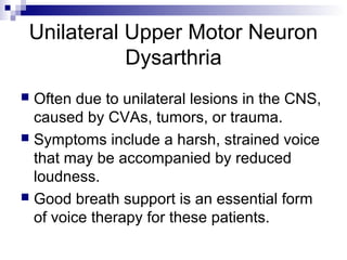 Unilateral Upper Motor Neuron
Dysarthria
 Often due to unilateral lesions in the CNS,
caused by CVAs, tumors, or trauma.
 Symptoms include a harsh, strained voice
that may be accompanied by reduced
loudness.
 Good breath support is an essential form
of voice therapy for these patients.
 