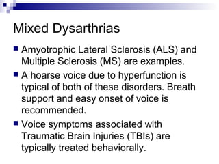 Mixed Dysarthrias
 Amyotrophic Lateral Sclerosis (ALS) and
Multiple Sclerosis (MS) are examples.
 A hoarse voice due to hyperfunction is
typical of both of these disorders. Breath
support and easy onset of voice is
recommended.
 Voice symptoms associated with
Traumatic Brain Injuries (TBIs) are
typically treated behaviorally.
 