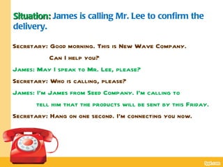 Situation: James is calling Mr. Lee to confirm the
delivery.

Secretary: Good morning. This is New Wave Company.
           Can I help you?
James: May I speak to Mr. Lee, please?
Secretary: Who is calling, please?
James: I’m James from Seed Company. I’m calling to
       tell him that the products will be sent by this Friday.
Secretary: Hang on one second. I’m connecting you now.
 