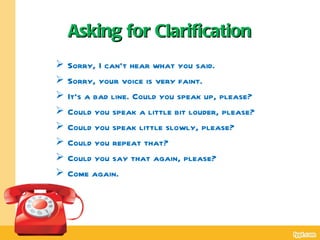 Asking for Clarification
   Sorry, I can’t hear what you said.
   Sorry, your voice is very faint.
   It’s a bad line. Could you speak up, please?
   Could you speak a little bit louder, please?
   Could you speak little slowly, please?
   Could you repeat that?
   Could you say that again, please?
   Come again.
 