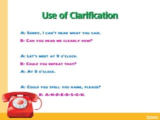Use of Clarification
A: Sorry, I can’t hear what you said.
B: Can you hear me clearly now?

A: Let’s meet at 9 o’clock.
B: Could you repeat that?
A: At 9 o’clock.

A: Could you spell you name, please?
        B: A-N-D-E-R-S-O-N.
.
 