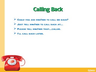 Calling Back
   Could you ask him/her to call me back?
   Just tell him/her to call back at…
   Please tell him/her that…called.
   I’ll call back later.
 
