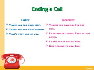 Ending a Call

           Caller                          Receiver
 Thank you for your help.     Thanks for calling. Bye for
 Thank you for your kindness. now.
 That’s very kind of you.     I’d better get going. Talk to you
                                later.
                               I have to let you go now.
                               Nice talking to you. Bye.
 
