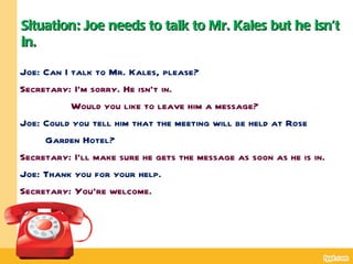 Situation: Joe needs to talk to Mr. Kales but he isn’t
in.

Joe: Can I talk to Mr. Kales, please?
Secretary: I’m sorry. He isn’t in.
           Would you like to leave him a message?
Joe: Could you tell him that the meeting will be held at Rose
     Garden Hotel?
Secretary: I’ll make sure he gets the message as soon as he is in.
Joe: Thank you for your help.
Secretary: You’re welcome.
 