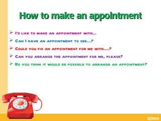 How to make an appointment
   I’d like to make an appointment with…
   Can I have an appointment to see…?
   Could you fix an appointment for me with….?
   Can you arrange the appointment for me, please?
   Do you think it would be possible to arrange an appointment?
 