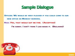 Sample Dialogue
Officer: We would be very pleased if you could come to our
   new office on Monday morning.
Nick: Yes, that would suit me fine. (Accepting)
       I’m sorry. I don’t think I can make it. (Declining)
 