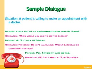 Sample Dialogue
Situation: A patient is calling to make an appointment with
   a doctor.

Patient: Could you fix an appointment for me with Dr.Jones?
Operator: When would you like to see the doctor?
Patient: At 5 o’clock on Sunday.
Operator: I’m sorry. He isn’t available. Would Saturday be
  convenient for you?
                Patient: Yes, Saturday suits me fine.
                Operator: OK. Let’s meet at 5 on Saturday.
 
