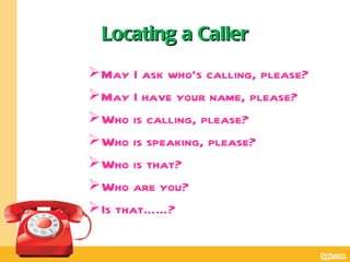 Locating a Caller
 May I ask who’s calling, please?
 May I have your name, please?
 Who is calling, please?
 Who is speaking, please?
 Who is that?
 Who are you?
 Is that……?
 