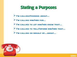 Stating a Purposes
 I’m calling/phoning about…
 I’m calling him/her for…
 I’m calling to let him/her know that…
 I’m calling to tell/inform him/her that…
 I’m calling on behalf of…about…
 