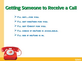 Getting Someone to Receive a Call
     I’ll get…for you.
     I’ll get him/her for you.
     I’ll get Christ for you.
     I’ll check if he/she is available.
     I’ll see if he/she is in.
 