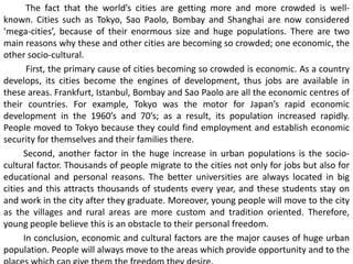 The fact that the world’s cities are getting more and more crowded is well-
known. Cities such as Tokyo, Sao Paolo, Bombay and Shanghai are now considered
‘mega-cities’, because of their enormous size and huge populations. There are two
main reasons why these and other cities are becoming so crowded; one economic, the
other socio-cultural.
First, the primary cause of cities becoming so crowded is economic. As a country
develops, its cities become the engines of development, thus jobs are available in
these areas. Frankfurt, Istanbul, Bombay and Sao Paolo are all the economic centres of
their countries. For example, Tokyo was the motor for Japan’s rapid economic
development in the 1960’s and 70’s; as a result, its population increased rapidly.
People moved to Tokyo because they could find employment and establish economic
security for themselves and their families there.
Second, another factor in the huge increase in urban populations is the socio-
cultural factor. Thousands of people migrate to the cities not only for jobs but also for
educational and personal reasons. The better universities are always located in big
cities and this attracts thousands of students every year, and these students stay on
and work in the city after they graduate. Moreover, young people will move to the city
as the villages and rural areas are more custom and tradition oriented. Therefore,
young people believe this is an obstacle to their personal freedom.
In conclusion, economic and cultural factors are the major causes of huge urban
population. People will always move to the areas which provide opportunity and to the
 