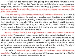The fact that the world’s cities are getting more and more crowded is well-
known. Cities such as Tokyo, Sao Paolo, Bombay and Shanghai are now considered
‘mega-cities’, because of their enormous size and huge populations. There are two
main reasons why these and other cities are becoming so crowded; one economic, the
other socio-cultural.
First, the primary cause of cities becoming so crowded is economic. As a country
develops, its cities become the engines of development, thus jobs are available in
these areas. Frankfurt, Istanbul, Bombay and Sao Paolo are all the economic centres of
their countries. For example, Tokyo was the motor for Japan’s rapid economic
development in the 1960’s and 70’s; as a result, its population increased rapidly.
People moved to Tokyo because they could find employment and establish economic
security for themselves and their families there.
Second, another factor in the huge increase in urban populations is the socio-
cultural factor. Thousands of people migrate to the cities not only for jobs but also for
educational and personal reasons. The better universities are always located in big
cities and this attracts thousands of students every year, and these students stay on
and work in the city after they graduate. Moreover, young people will move to the city
as the villages and rural areas are more custom and tradition oriented. Therefore,
young people believe this is an obstacle to their personal freedom.
In conclusion, economic and cultural factors are the major causes of huge urban
population. People will always move to the areas which provide opportunity and to the
 