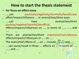 How to start the thesis statement
• For focus-on-effect essay
- …..can positively/negatively/harmfully/beneficially
affect/impact/influence …..in several/two/three ways.
- …..can have several/two/three
positive/negative/harmful/beneficial
effects/impacts/influences on ….. in terms of ….., ….., and
…..
- There are several/two/three important/main/obvious
effects/impacts/influences of ….. on …..
- The main/chief effects of …..on …..include …., …., and…
- … can cause/result in three …. effects on …. in terms of ….,
….., and …..
 