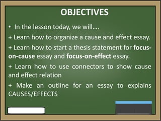 OBJECTIVES
• In the lesson today, we will….
+ Learn how to organize a cause and effect essay.
+ Learn how to start a thesis statement for focus-
on-cause essay and focus-on-effect essay.
+ Learn how to use connectors to show cause
and effect relation
+ Make an outline for an essay to explains
CAUSES/EFFECTS
 