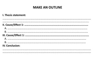 MAKE AN OUTLINE
I. Thesis statement:
……………………………………………………………………………………………………………………
…………………………………………………………………………………………………………………
II. Cause/Effect 1: …………………………………………………………………………………
A. …………………………………………………………….………………………….………………
B. ………………………………………………………..…………………………….…………………
III. Cause/Effect 1: …………………………………………………………………………………
A. ………………………………………………………………………..…………….………………
B. ………………………………………………………………………………………………………
IV. Conclusion:
……………………………………………………………………………………………………………………
……………………………………………………………………………………………………………………
 