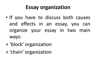 Essay organization
• If you have to discuss both causes
and effects in an essay, you can
organize your essay in two main
ways:
+ ‘block’ organization
+ ‘chain’ organization
 