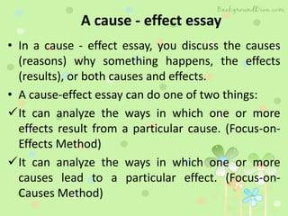 A cause - effect essay
• In a cause - effect essay, you discuss the causes
(reasons) why something happens, the effects
(results), or both causes and effects.
• A cause-effect essay can do one of two things:
It can analyze the ways in which one or more
effects result from a particular cause. (Focus-on-
Effects Method)
It can analyze the ways in which one or more
causes lead to a particular effect. (Focus-on-
Causes Method)
 