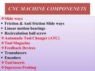 CNC MACHINE COMPONENETS
Slide ways
 Friction & Anti friction Slide ways
 Linear motion bearings
 Recirculation ball screw
Automatic Tool Changer (ATC)
Tool Magazine
Feedback Devices
 Transducers
 Encoders
Tool inserts
Inprocess Probing
 