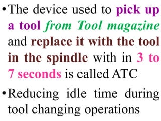 •The device used to pick up
a tool from Tool magazine
and replace it with the tool
in the spindle with in 3 to
7 seconds is called ATC
•Reducing idle time during
tool changing operations
 