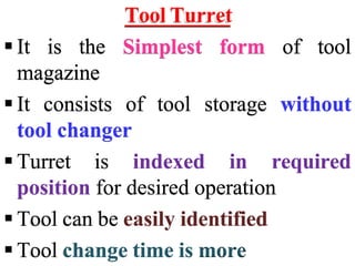 Tool Turret
 It is the Simplest form of tool
magazine
 It consists of tool storage without
tool changer
 Turret is indexed in required
position for desired operation
 Tool can be easily identified
 Tool change time is more
 