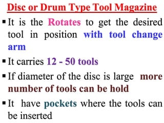 Disc or Drum Type Tool Magazine
It is the Rotates to get the desired
tool in position with tool change
arm
It carries 12 - 50 tools
If diameter of the disc is large more
number of tools can be hold
It have pockets where the tools can
be inserted
 