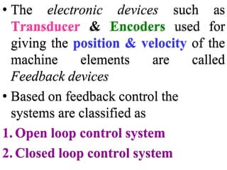 • The electronic devices such as
Transducer & Encoders used for
giving the position & velocity of the
machine elements are called
Feedback devices
• Based on feedback control the
systems are classified as
1. Open loop control system
2. Closed loop control system
 