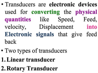 • Transducers are electronic devices
used for converting the physical
quantities like Speed,
velocity, Displacement
Feed,
into
Electronic signals that give feed
back
• Two types of transducers
1.Linear transducer
2.Rotary Transducer
 