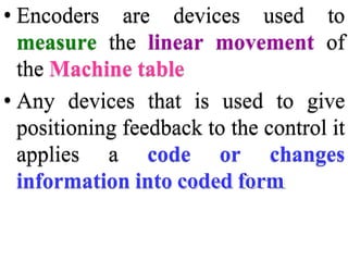 • Encoders are devices used to
measure the linear movement of
the Machine table
• Any devices that is used to give
positioning feedback to the control it
applies a code or changes
information into coded form
 