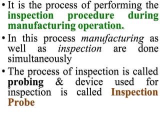 • It is the process of performing the
inspection procedure during
manufacturing operation.
• In this process manufacturing as
well as inspection are done
simultaneously
• The process of inspection is called
& device used for
is called Inspection
probing
inspection
Probe
 