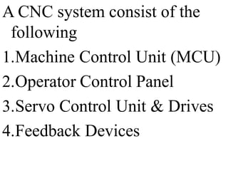 A CNC system consist of the
following
1.Machine Control Unit (MCU)
2.Operator Control Panel
3.Servo Control Unit & Drives
4.Feedback Devices
 