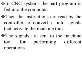 In CNC systems the part program is
fed into the computer.
Then the instructions are read by the
controller to convert it into signals
that activate the machine tool.
The signals are sent to the machine
tool for performing different
operations.
 