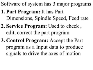 Software of system has 3 major programs
1. Part Program: It has Part
Dimensions, Spindle Speed, Feed rate
2. Service Program: Used to check ,
edit, correct the part program
3. Control Program: Accept the Part
program as a Input data to produce
signals to drive the axes of motion
 