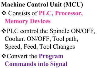 Machine Control Unit (MCU)
 Consists of PLC, Processor,
Memory Devices
PLC control the Spindle ON/OFF,
Coolant ON/OFF, Tool path,
Speed, Feed, Tool Changes
Convert the Program
Commands into Signal
 