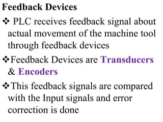 Feedback Devices
 PLC receives feedback signal about
actual movement of the machine tool
through feedback devices
Feedback Devices are Transducers
& Encoders
This feedback signals are compared
with the Input signals and error
correction is done
 