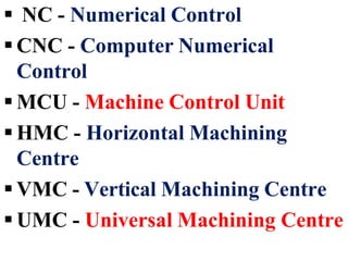  NC - Numerical Control
 CNC - Computer Numerical
Control
 MCU - Machine Control Unit
 HMC - Horizontal Machining
Centre
 VMC - Vertical Machining Centre
 UMC - Universal Machining Centre
 
