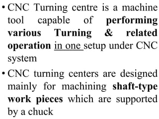 • CNC Turning centre is a machine
tool capable of performing
various Turning & related
operation in one setup under CNC
system
• CNC turning centers are designed
mainly for machining shaft-type
work pieces which are supported
by a chuck
 