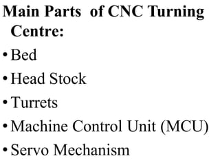 Main Parts of CNC Turning
Centre:
• Bed
• Head Stock
• Turrets
• Machine Control Unit (MCU)
• Servo Mechanism
 