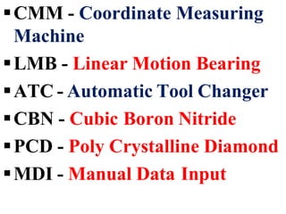 CMM - Coordinate Measuring
Machine
LMB - Linear Motion Bearing
ATC - Automatic Tool Changer
CBN - Cubic Boron Nitride
PCD - Poly Crystalline Diamond
MDI - Manual Data Input
 
