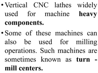 • Vertical
used for machine
CNC lathes widely
heavy
components.
• Some of these machines can
also be used for milling
operations. Such machines are
sometimes known as turn -
mill centers.
 