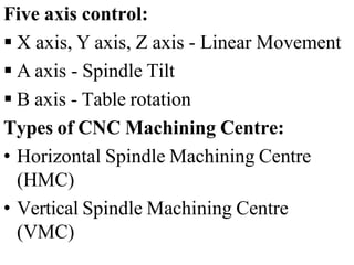 Five axis control:
 X axis, Y axis, Z axis - Linear Movement
 A axis - Spindle Tilt
 B axis - Table rotation
Types of CNC Machining Centre:
• Horizontal Spindle Machining Centre
(HMC)
• Vertical Spindle Machining Centre
(VMC)
 