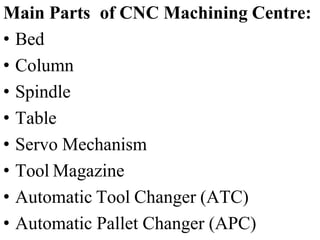 Main Parts of CNC Machining Centre:
• Bed
• Column
• Spindle
• Table
• Servo Mechanism
• Tool Magazine
• Automatic Tool Changer (ATC)
• Automatic Pallet Changer (APC)
 