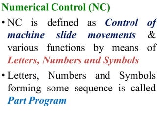 Numerical Control (NC)
• NC is
machine
various
defined
slide
functions by means
as Control of
movements &
of
Letters, Numbers and Symbols
• Letters, Numbers and Symbols
forming some sequence is called
Part Program
 
