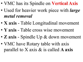 • VMC has its Spindle on Vertical Axis
• Used for heavier work piece with large
metal removal
• X axis - Table Longitudinal movement
• Y axis - Table cross wise movement
• Z axis - Spindle Up & down movement
• VMC have Rotary table with axis
parallel to X axis & is called A axis
 