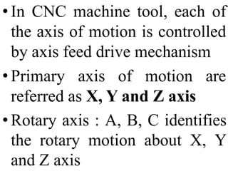 • In CNC machine tool, each of
the axis of motion is controlled
by axis feed drive mechanism
• Primary axis of motion are
referred as X, Y and Z axis
• Rotary axis : A, B, C identifies
the rotary motion about X, Y
and Z axis
 