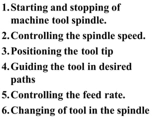 1.Starting and stopping of
machine tool spindle.
2.Controlling the spindle speed.
3.Positioning the tool tip
4.Guiding the tool in desired
paths
5.Controlling the feed rate.
6.Changing of tool in the spindle
 