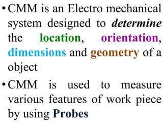 • CMM is an Electro mechanical
system designed to determine
the location, orientation,
dimensions and geometry of a
object
• CMM is used to measure
various features of work piece
by using Probes
 
