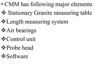 • CMM has following major elements
 Stationary Granite measuring table
Length measuring system
Air bearings
Control unit
Probe head
Software
 