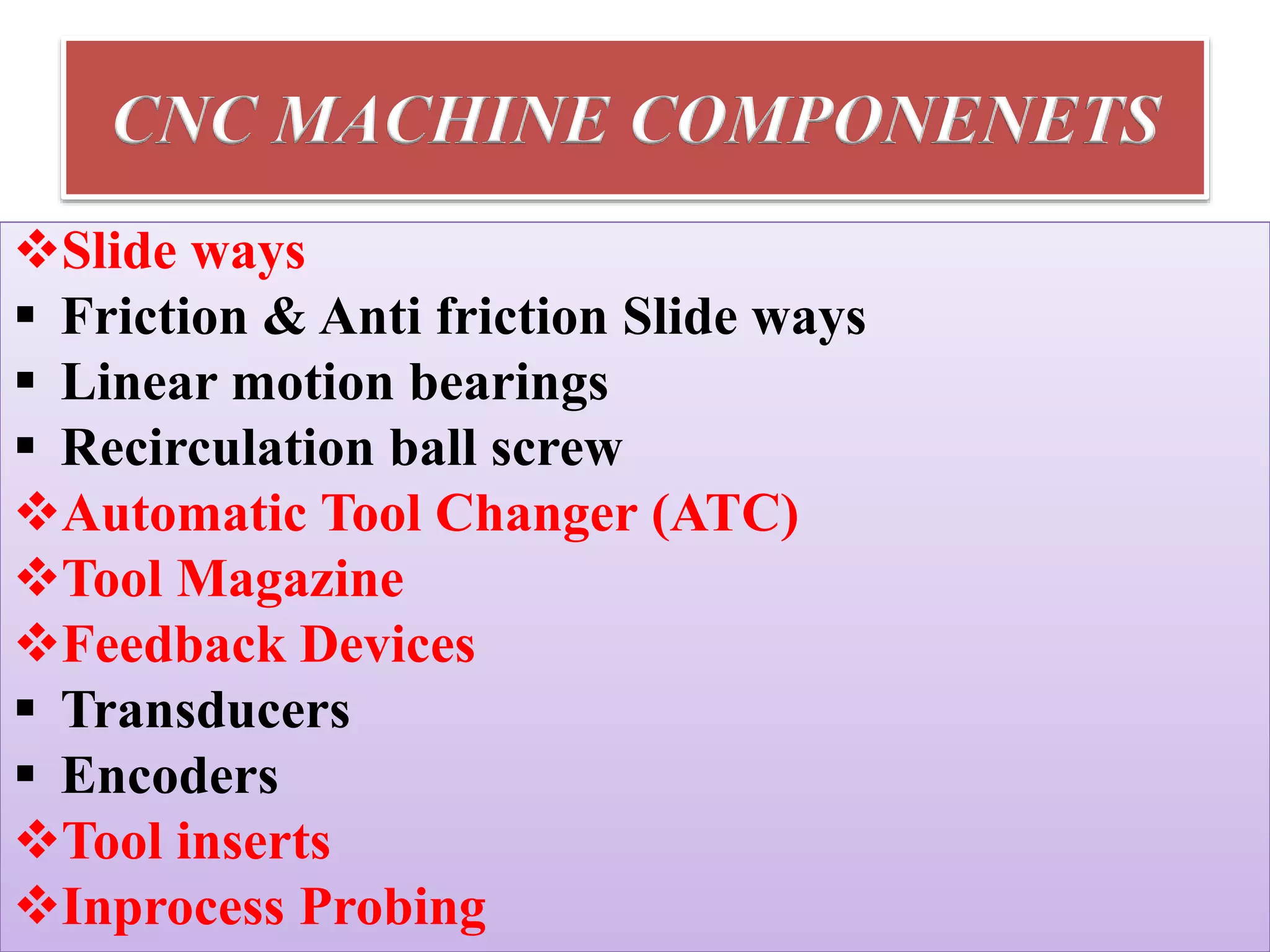 CNC MACHINE COMPONENETS
Slide ways
 Friction & Anti friction Slide ways
 Linear motion bearings
 Recirculation ball screw
Automatic Tool Changer (ATC)
Tool Magazine
Feedback Devices
 Transducers
 Encoders
Tool inserts
Inprocess Probing
 