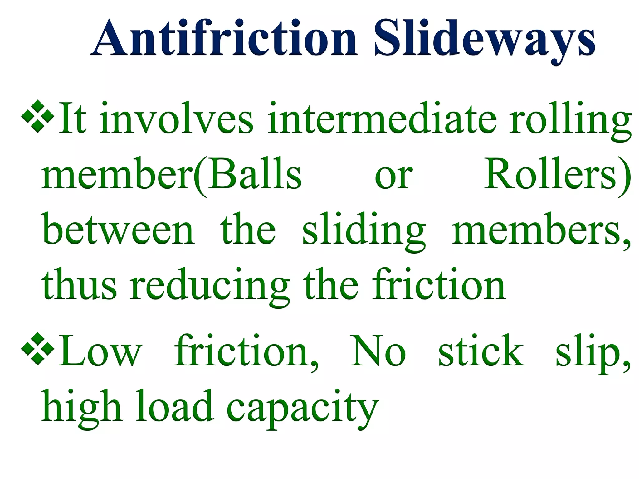 Antifriction Slideways
It involves intermediate rolling
member(Balls or Rollers)
between the sliding members,
thus reducing the friction
Low friction, No stick slip,
high load capacity
 