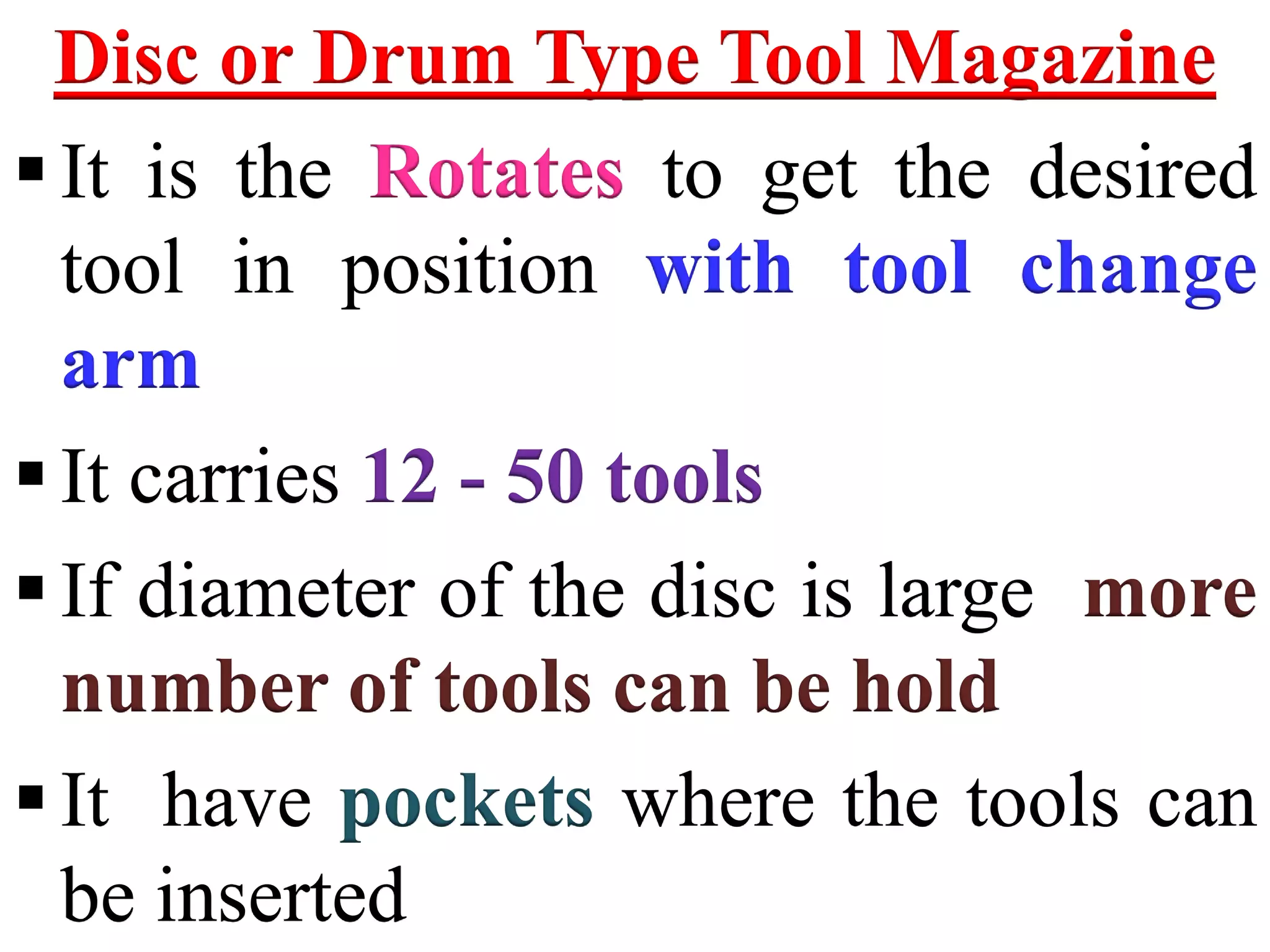 Disc or Drum Type Tool Magazine
It is the Rotates to get the desired
tool in position with tool change
arm
It carries 12 - 50 tools
If diameter of the disc is large more
number of tools can be hold
It have pockets where the tools can
be inserted
 